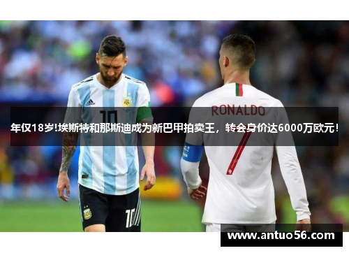 年仅18岁!埃斯特和那斯迪成为新巴甲拍卖王，转会身价达6000万欧元！